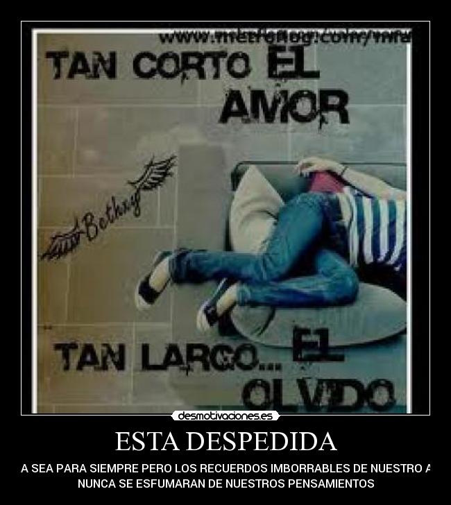 ESTA DESPEDIDA - QUIZA SEA PARA SIEMPRE PERO LOS RECUERDOS IMBORRABLES DE NUESTRO AMOR
NUNCA SE ESFUMARAN DE NUESTROS PENSAMIENTOS