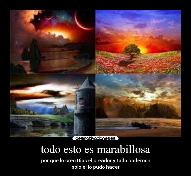 todo esto es marabillosa - por que lo creo Dios el creador y todo poderosa
solo el lo pudo hacer