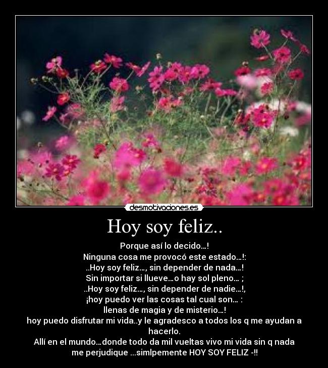 Hoy soy feliz.. - Porque así lo decido…!
Ninguna cosa me provocó este estado…!:
..Hoy soy feliz…, sin depender de nada…!
Sin importar si llueve…o hay sol pleno… ;
..Hoy soy feliz…, sin depender de nadie…!,
¡hoy puedo ver las cosas tal cual son… :
llenas de magia y de misterio…!
hoy puedo disfrutar mi vida..y le agradesco a todos los q me ayudan a
hacerlo.
Allí en el mundo…donde todo da mil vueltas vivo mi vida sin q nada
me perjudique ...simlpemente HOY SOY FELIZ -!!