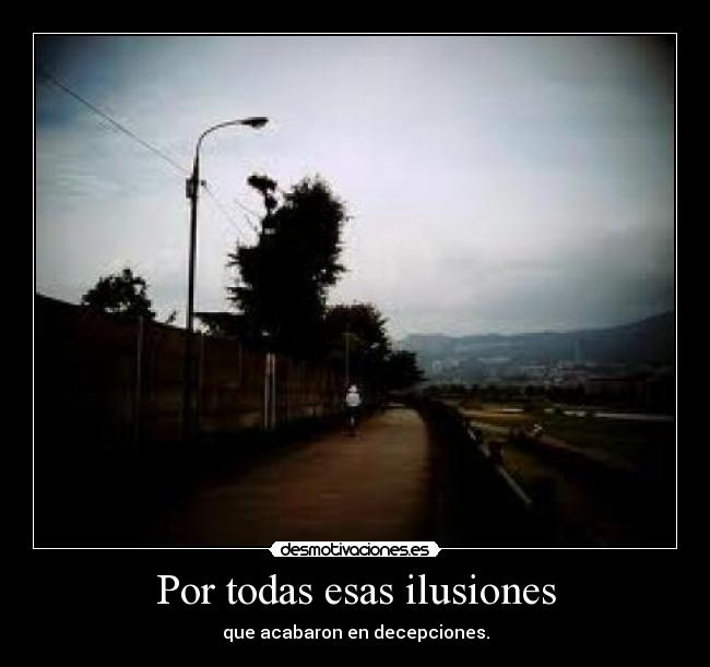 Por todas esas ilusiones - que acabaron en decepciones.