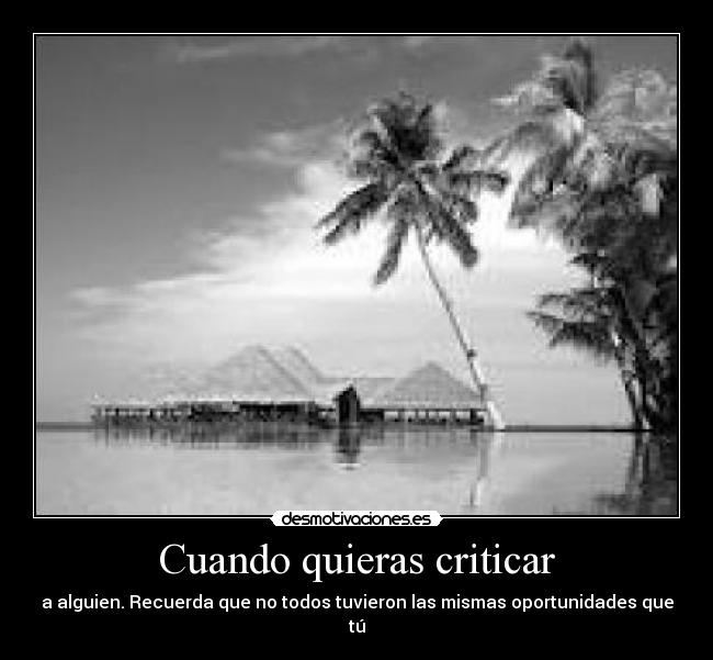 Cuando quieras criticar - a alguien. Recuerda que no todos tuvieron las mismas oportunidades que tú