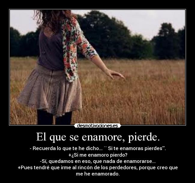El que se enamore, pierde. - - Recuerda lo que te he dicho... `` Si te enamoras pierdes.
+¿Si me enamoro pierdo?
-Sí, quedamos en eso, que nada de enamorarse...
+Pues tendré que irme al rincón de los perdedores, porque creo que me he enamorado.
