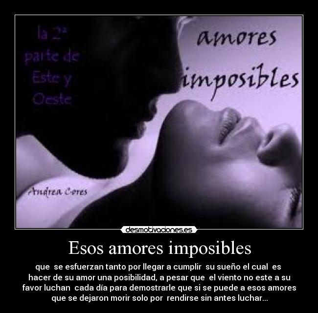 Esos amores imposibles - que se esfuerzan tanto por llegar a cumplir su sueño el cual es
hacer de su amor una posibilidad, a pesar que el viento no este a su
favor luchan cada día para demostrarle que si se puede a esos amores
que se dejaron morir solo por rendirse sin antes luchar...