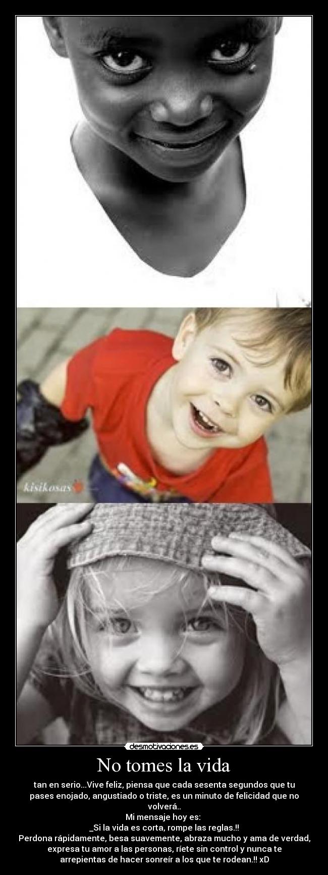 No tomes la vida - tan en serio...Vive feliz, piensa que cada sesenta segundos que tu
pases enojado, angustiado o triste, es un minuto de felicidad que no
volverá..
Mi mensaje hoy es:
_Si la vida es corta, rompe las reglas.!!
Perdona rápidamente, besa suavemente, abraza mucho y ama de verdad,
expresa tu amor a las personas, ríete sin control y nunca te
arrepientas de hacer sonreír a los que te rodean.!! xD