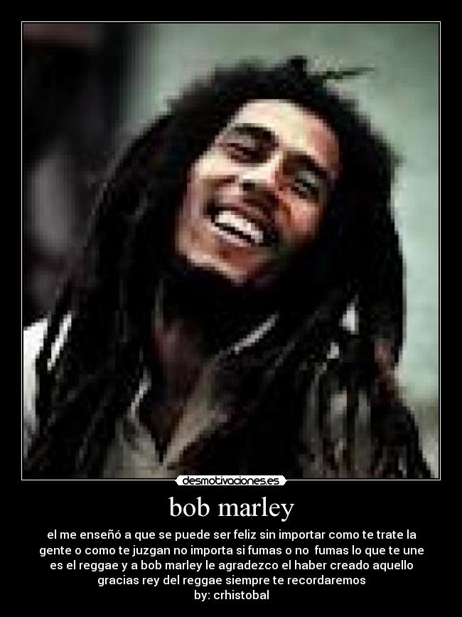 bob marley - el me enseñó a que se puede ser feliz sin importar como te trate la
gente o como te juzgan no importa si fumas o no fumas lo que te une
es el reggae y a bob marley le agradezco el haber creado aquello
gracias rey del reggae siempre te recordaremos
by: crhistobal