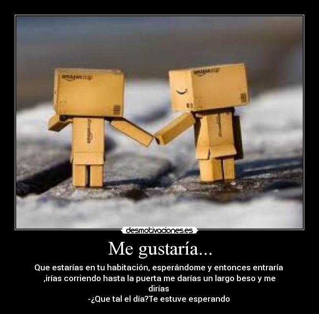 Me gustaría... - Que estarías en tu habitación, esperándome y entonces entraría 
,irías corriendo hasta la puerta me darías un largo beso y me
dirías 
-¿Que tal el día?Te estuve esperando ♥