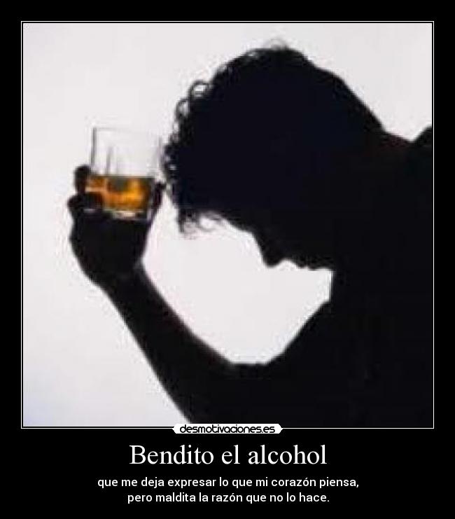 Bendito el alcohol - que me deja expresar lo que mi corazón piensa,
pero maldita la razón que no lo hace.