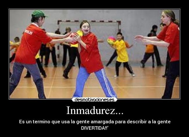 Inmadurez... - Es un termino que usa la gente amargada para describir a la gente DIVERTIDA!!