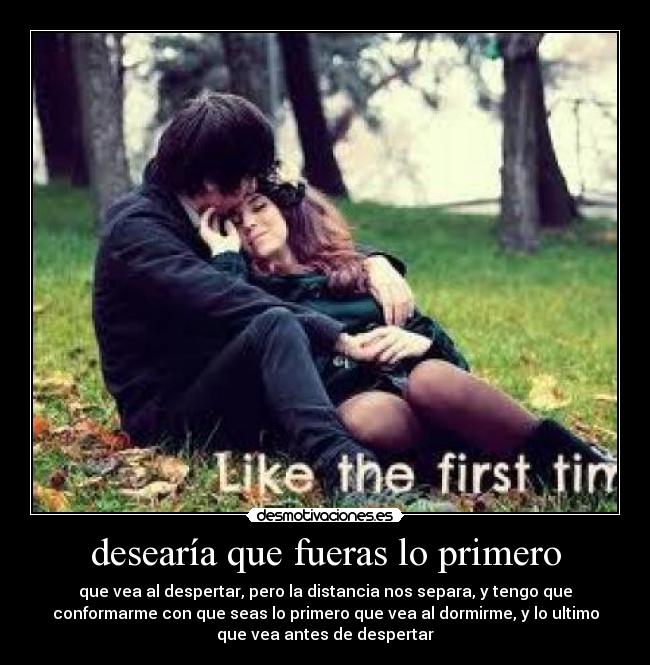 desearía que fueras lo primero - que vea al despertar, pero la distancia nos separa, y tengo que
conformarme con que seas lo primero que vea al dormirme, y lo ultimo
que vea antes de despertar