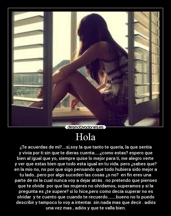 Hola - ¿Te acuerdas de mi?....si,soy la que tanto te quería, la que sentía
y vivía por ti sin que te dieras cuenta.....¿como estas? espero que
bien al igual que yo, siempre quise lo mejor para ti, me alegro verte 
y ver que estas bien que todo esta igual en tu vida. pero ¿sabes que?
en la mio no, no por que sigo pensando que todo hubiera sido mejor a
tu lado...pero por algo suceden las cosas ¿o no?  en fin eres una
parte de mi la cual nunca voy a dejar atrás . no pretendo que pienses
que te olvide  por que las mujeres no olvidamos, superamos y si la
pregunta es ¿te supere? si lo hice,pero como decía superar no es
olvidar  y te cuento que cuando te recuerdo........bueno no lo puedo
describir y tampoco lo voy a intentar. sin nada mas que decir . adiós
una vez mas , adiós y que te valla bien.