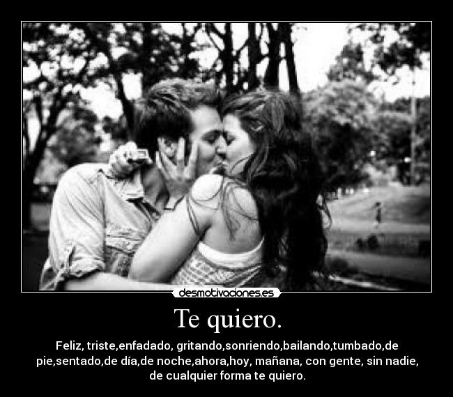 Te quiero. - Feliz, triste,enfadado, gritando,sonriendo,bailando,tumbado,de
pie,sentado,de día,de noche,ahora,hoy, mañana, con gente, sin nadie,
de cualquier forma te quiero.
