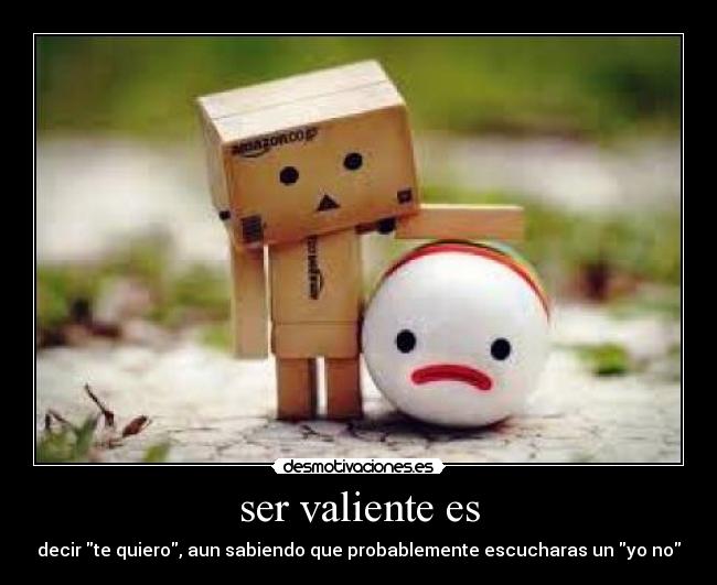 ser valiente es - decir te quiero, aun sabiendo que probablemente escucharas un yo no