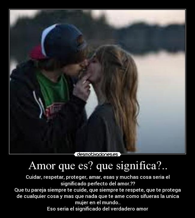 Amor que es? que significa?.. - Cuidar, respetar, proteger, amar, esas y muchas cosa seria el
significado perfecto del amor.??
Que tu pareja siempre te cuide, que siempre te respete, que te protega
de cualquier cosa y mas que nada que te ame como sifueras la unica
mujer en el mundo..
Eso seria el significado del verdadero amor