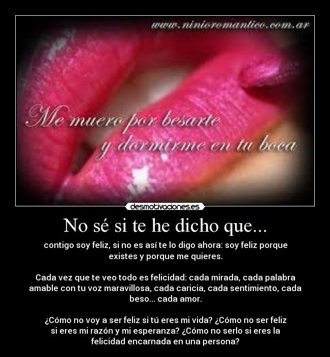 No sé si te he dicho que... - contigo soy feliz, si no es así te lo digo ahora: soy feliz porque
existes y porque me quieres.
Cada vez que te veo todo es felicidad: cada mirada, cada palabra
amable con tu voz maravillosa, cada caricia, cada sentimiento, cada
beso... cada amor.
¿Cómo no voy a ser feliz si tú eres mi vida? ¿Cómo no ser feliz
si eres mi razón y mi esperanza? ¿Cómo no serlo si eres la
felicidad encarnada en una persona?