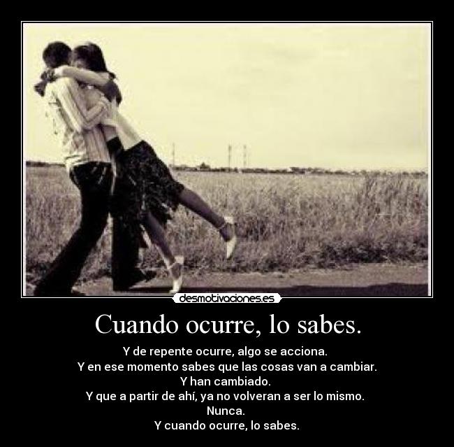 Cuando ocurre, lo sabes. - Y de repente ocurre, algo se acciona.
Y en ese momento sabes que las cosas van a cambiar.
Y han cambiado.
Y que a partir de ahí, ya no volveran a ser lo mismo.
Nunca.
Y cuando ocurre, lo sabes.