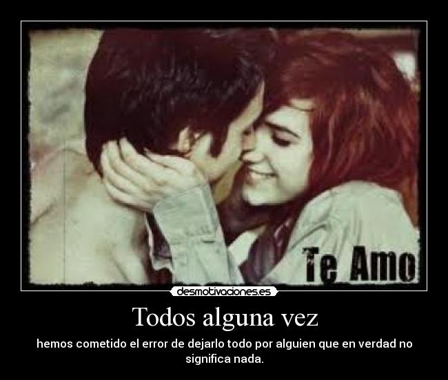 Todos alguna vez - hemos cometido el error de dejarlo todo por alguien que en verdad no significa nada.