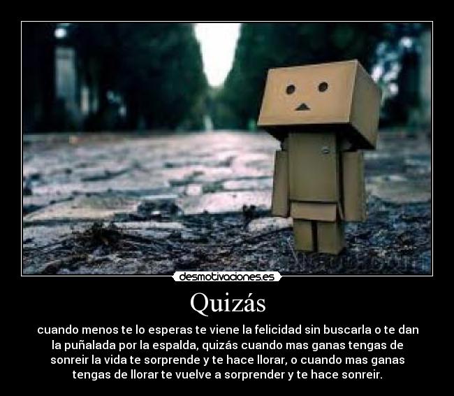 Quizás - cuando menos te lo esperas te viene la felicidad sin buscarla o te dan
la puñalada por la espalda, quizás cuando mas ganas tengas de
sonreir la vida te sorprende y te hace llorar, o cuando mas ganas
tengas de llorar te vuelve a sorprender y te hace sonreir.