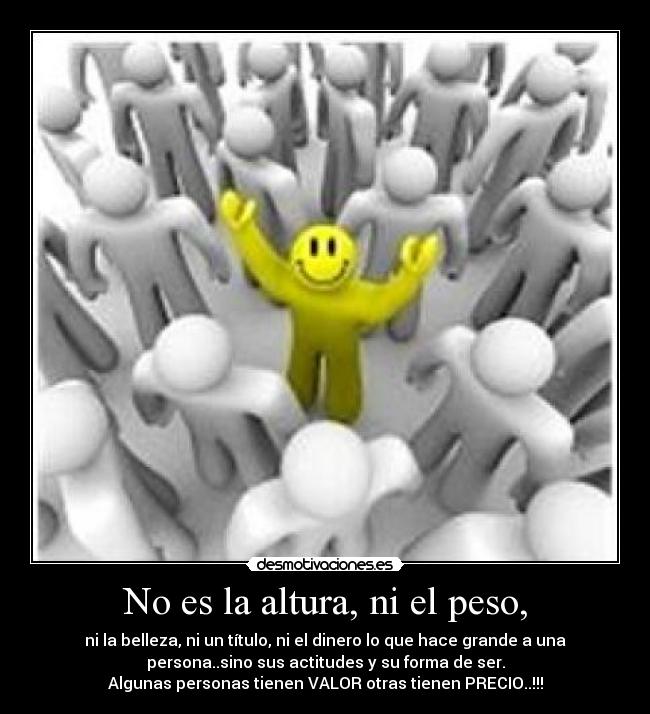 No es la altura, ni el peso, - ni la belleza, ni un título, ni el dinero lo que hace grande a una
persona..sino sus actitudes y su forma de ser.
Algunas personas tienen VALOR otras tienen PRECIO..!!!