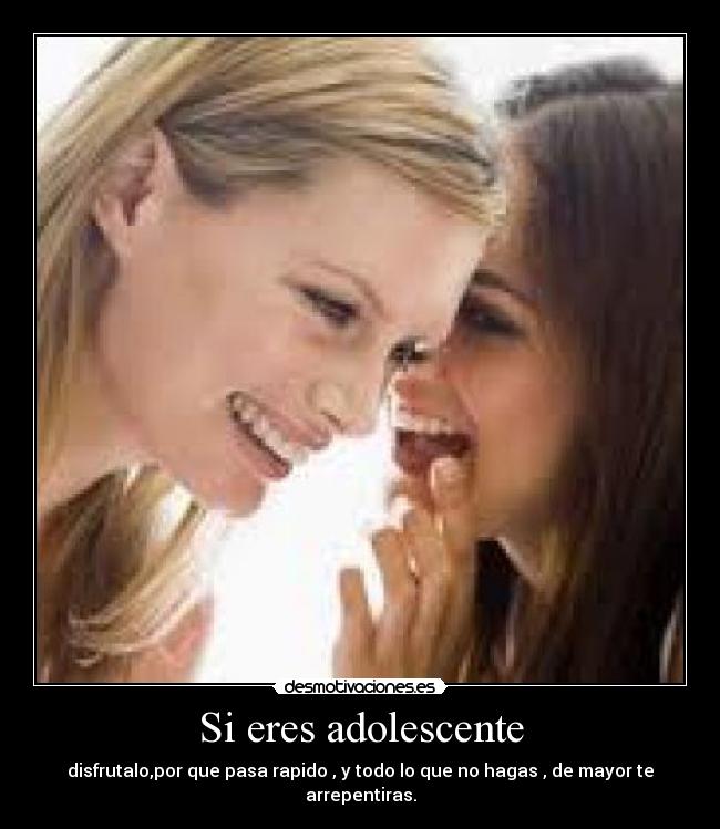 Si eres adolescente - disfrutalo,por que pasa rapido , y todo lo que no hagas , de mayor te arrepentiras.