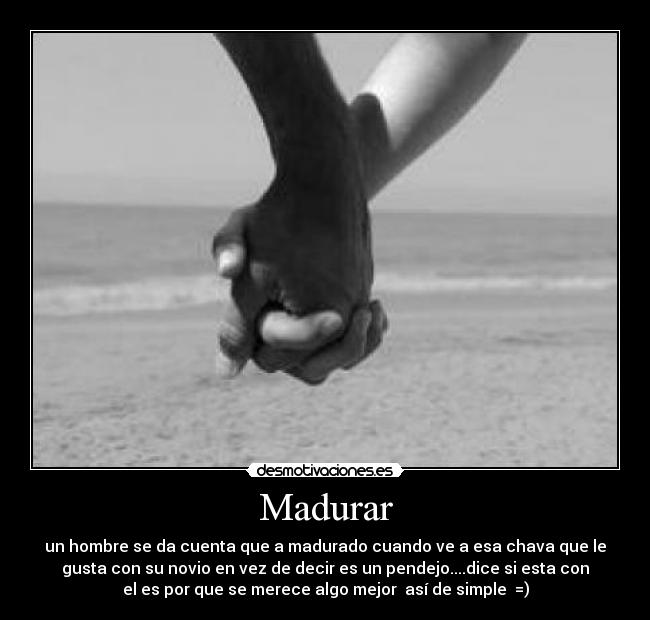 Madurar - un hombre se da cuenta que a madurado cuando ve a esa chava que le
gusta con su novio en vez de decir es un pendejo....dice si esta con
el es por que se merece algo mejor  así de simple  =)