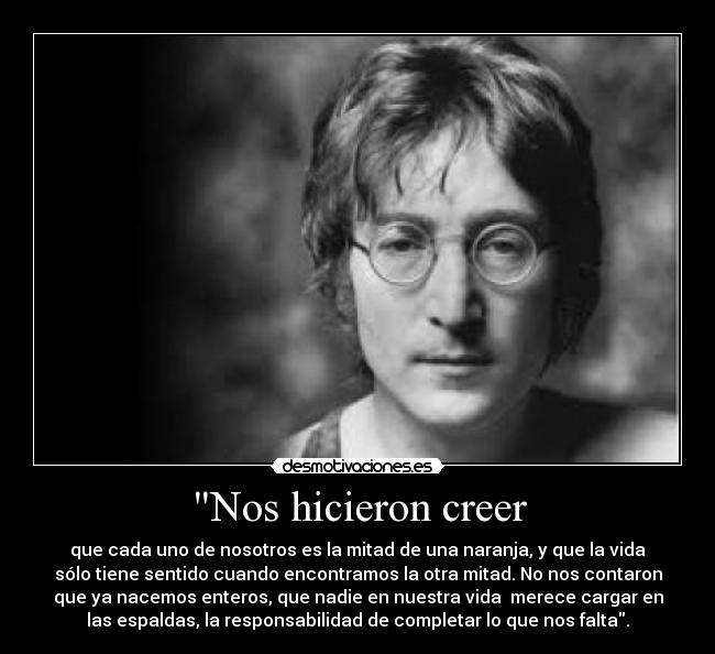 Nos hicieron creer - que cada uno de nosotros es la mitad de una naranja, y que la vida
sólo tiene sentido cuando encontramos la otra mitad. No nos contaron
que ya nacemos enteros, que nadie en nuestra vida  merece cargar en
las espaldas, la responsabilidad de completar lo que nos falta.