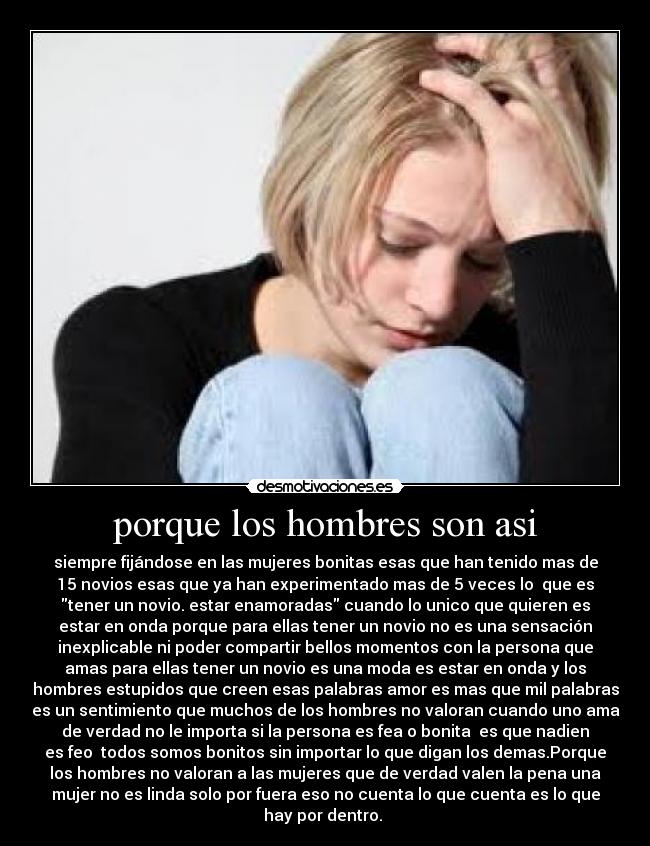 porque los hombres son asi - siempre fijándose en las mujeres bonitas esas que han tenido mas de
15 novios esas que ya han experimentado mas de 5 veces lo que es
tener un novio. estar enamoradas cuando lo unico que quieren es
estar en onda porque para ellas tener un novio no es una sensación
inexplicable ni poder compartir bellos momentos con la persona que
amas para ellas tener un novio es una moda es estar en onda y los
hombres estupidos que creen esas palabras amor es mas que mil palabras
es un sentimiento que muchos de los hombres no valoran cuando uno ama
de verdad no le importa si la persona es fea o bonita es que nadien
es feo todos somos bonitos sin importar lo que digan los demas.Porque
los hombres no valoran a las mujeres que de verdad valen la pena una
mujer no es linda solo por fuera eso no cuenta lo que cuenta es lo que
hay por dentro. ♥