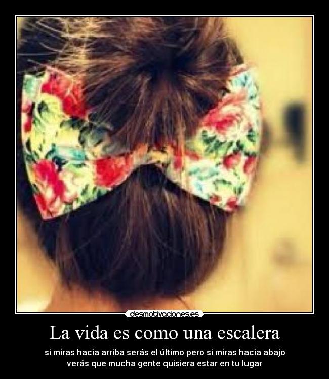 La vida es como una escalera - si miras hacia arriba serás el último pero si miras hacia abajo
verás que mucha gente quisiera estar en tu lugar