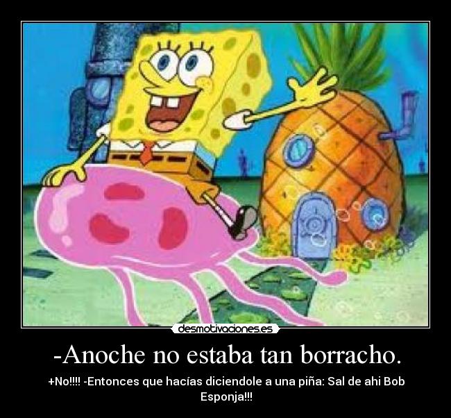 -Anoche no estaba tan borracho. - +No!!!! -Entonces que hacías diciendole a una piña: Sal de ahi Bob Esponja!!!