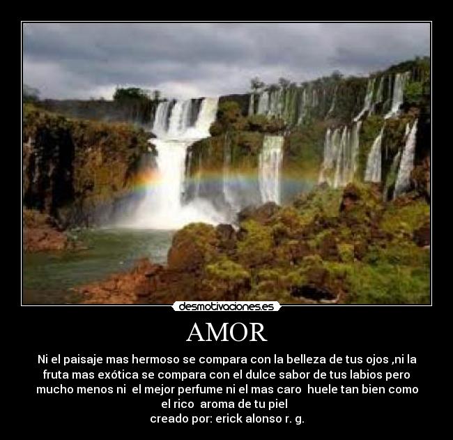 AMOR - Ni el paisaje mas hermoso se compara con la belleza de tus ojos ,ni la
fruta mas exótica se compara con el dulce sabor de tus labios pero
mucho menos ni  el mejor perfume ni el mas caro  huele tan bien como
el rico  aroma de tu piel  
creado por: erick alonso r. g.