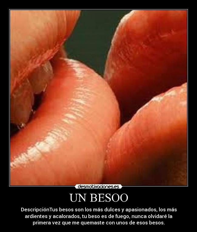 UN BESOO - DescripciónTus besos son los más dulces y apasionados, los más
ardientes y acalorados, tu beso es de fuego, nunca olvidaré la
primera vez que me quemaste con unos de esos besos.