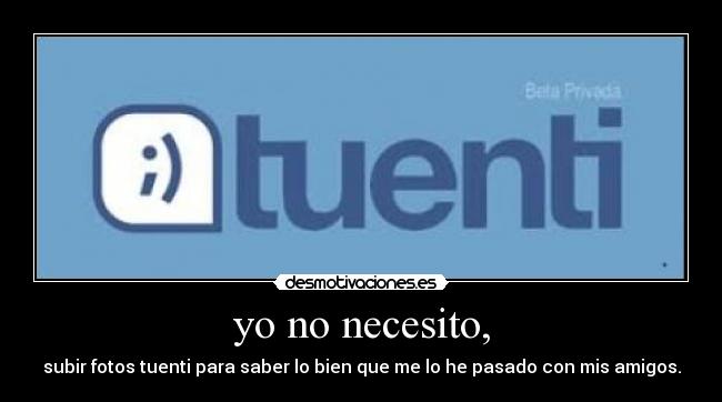 yo no necesito, - subir fotos tuenti para saber lo bien que me lo he pasado con mis amigos.