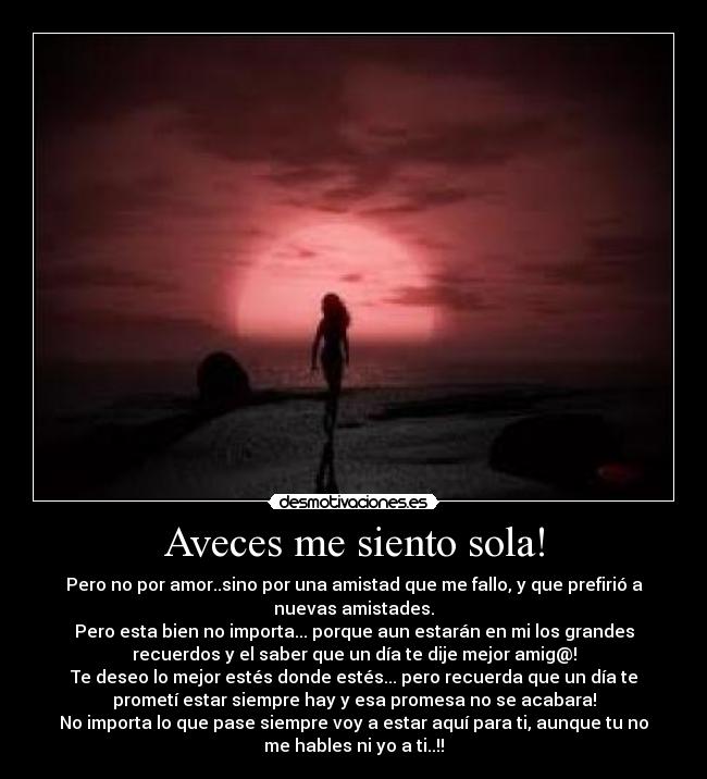 Aveces me siento sola! - Pero no por amor..sino por una amistad que me fallo, y que prefirió a
nuevas amistades.
Pero esta bien no importa... porque aun estarán en mi los grandes
recuerdos y el saber que un día te dije mejor amig@!
Te deseo lo mejor estés donde estés... pero recuerda que un día te
prometí estar siempre hay y esa promesa no se acabara!
No importa lo que pase siempre voy a estar aquí para ti, aunque tu no
me hables ni yo a ti..!!