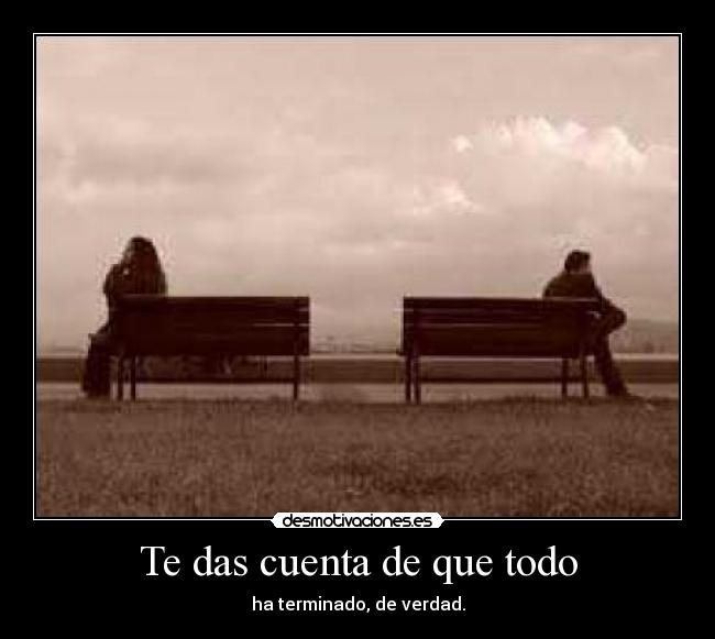 Te das cuenta de que todo - ha terminado, de verdad.