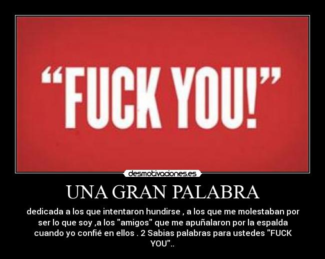 UNA GRAN PALABRA - dedicada a los que intentaron hundirse , a los que me molestaban por
ser lo que soy ,a los amigos que me apuñalaron por la espalda
cuando yo confié en ellos . 2 Sabias palabras para ustedes FUCK
YOU..