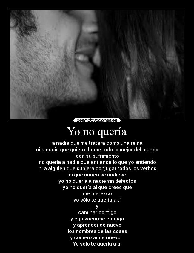 Yo no quería - a nadie que me tratara como una reina
ni a nadie que quiera darme todo lo mejor del mundo
con su sufrimiento
no quería a nadie que entienda lo que yo entiendo
ni a alguien que supiera conjugar todos los verbos
ni que nunca se rindiese
yo no quería a nadie sin defectos
yo no quería al que crees que
me merezco
yo sólo te quería a tí
y
caminar contigo
y equivocarme contigo
y aprender de nuevo
los nombres de las cosas
y comenzar de nuevo...
Yo solo te quería a ti.