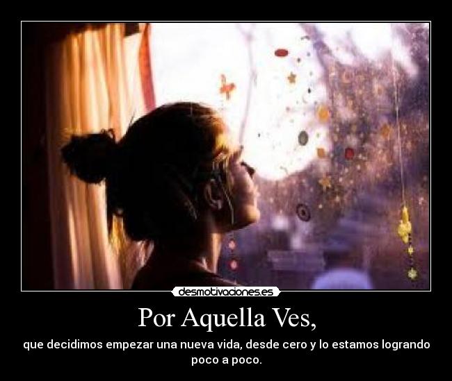 Por Aquella Ves, - que decidimos empezar una nueva vida, desde cero y lo estamos logrando
poco a poco.