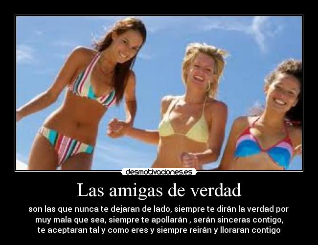 Las amigas de verdad - son las que nunca te dejaran de lado, siempre te dirán la verdad por
muy mala que sea, siempre te apollarán , serán sinceras contigo,
te aceptaran tal y como eres y siempre reirán y lloraran contigo