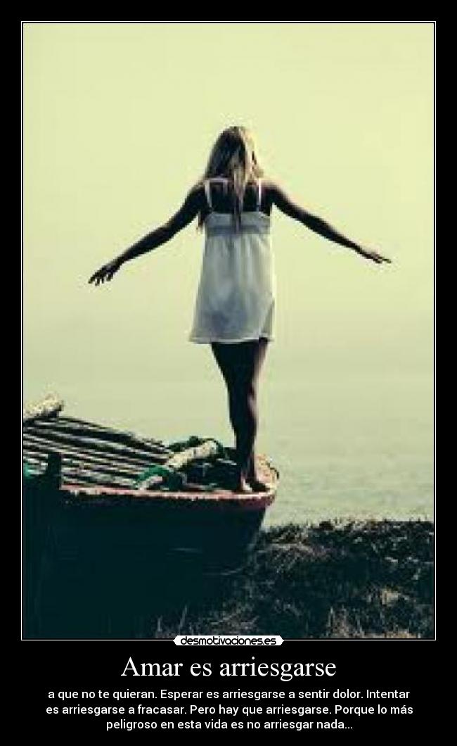 Amar es arriesgarse - a que no te quieran. Esperar es arriesgarse a sentir dolor. Intentar
es arriesgarse a fracasar. Pero hay que arriesgarse. Porque lo más
peligroso en esta vida es no arriesgar nada...
