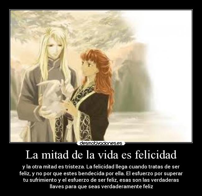 La mitad de la vida es felicidad - y la otra mitad es tristeza. La felicidad llega cuando tratas de ser
feliz, y no por que estes bendecida por ella. El esfuerzo por superar
tu sufrimiento y el esfuerzo de ser feliz, esas son las verdaderas
llaves para que seas verdaderamente feliz
