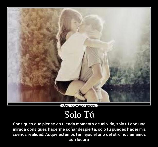 Solo Tú - Consigues que piense en ti cada momento de mi vida, solo tú con una
mirada consigues hacerme soñar despierta, solo tú puedes hacer mis
sueños realidad. Auque estemos tan lejos el uno del otro nos amamos
con locura