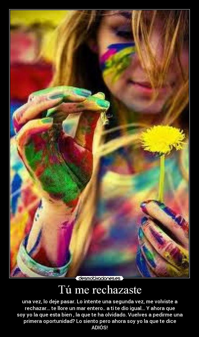 Tú me rechazaste - una vez, lo deje pasar. Lo intente una segunda vez, me volviste a
rechazar... te llore un mar entero.. a ti te dio igual... Y ahora que
soy yo la que esta bien , la que te ha olvidado. Vuelves a pedirme una
primera oportunidad? Lo siento pero ahora soy yo la que te dice
ADIÓS!