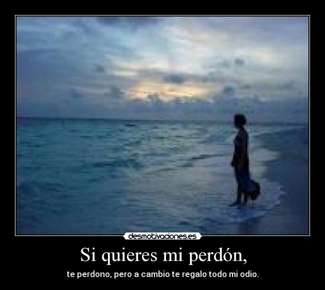 Si quieres mi perdón, - te perdono, pero a cambio te regalo todo mi odio.