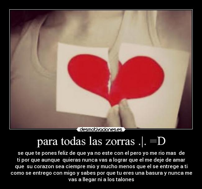 para todas las zorras .|. =D - se que te pones feliz de que ya no este con el pero yo me rio mas  de
ti por que aunque  quieras nunca vas a lograr que el me deje de amar
que  su corazon sea ciempre mio y mucho menos que el se entrege a ti
como se entrego con migo y sabes por que tu eres una basura y nunca me
vas a llegar ni a los talones