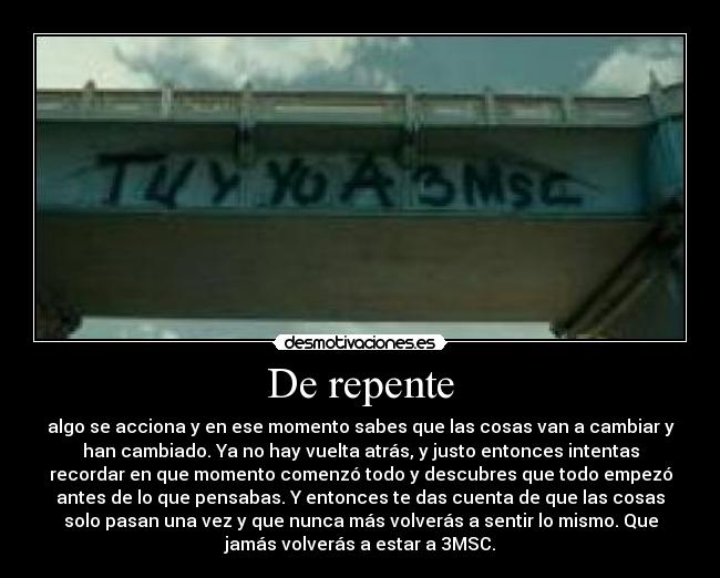 De repente - algo se acciona y en ese momento sabes que las cosas van a cambiar y
han cambiado. Ya no hay vuelta atrás, y justo entonces intentas
recordar en que momento comenzó todo y descubres que todo empezó
antes de lo que pensabas. Y entonces te das cuenta de que las cosas
solo pasan una vez y que nunca más volverás a sentir lo mismo. Que
jamás volverás a estar a 3MSC.