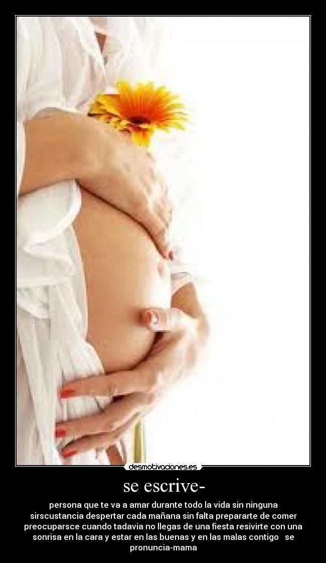 se escrive- - persona que te va a amar durante todo la vida sin ninguna
sirscustancia despertar cada mañana sin falta prepararte de comer
preocuparsce cuando tadavia no llegas de una fiesta resivirte con una
sonrisa en la cara y estar en las buenas y en las malas contigo   se
pronuncia-mama