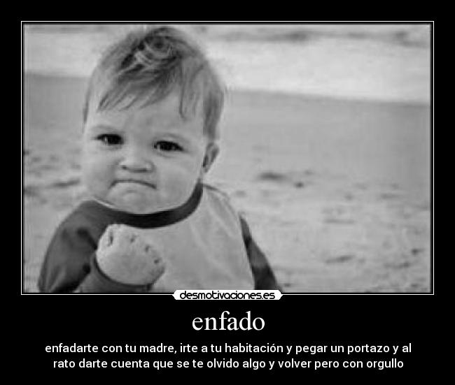 enfado - enfadarte con tu madre, irte a tu habitación y pegar un portazo y al
rato darte cuenta que se te olvido algo y volver pero con orgullo