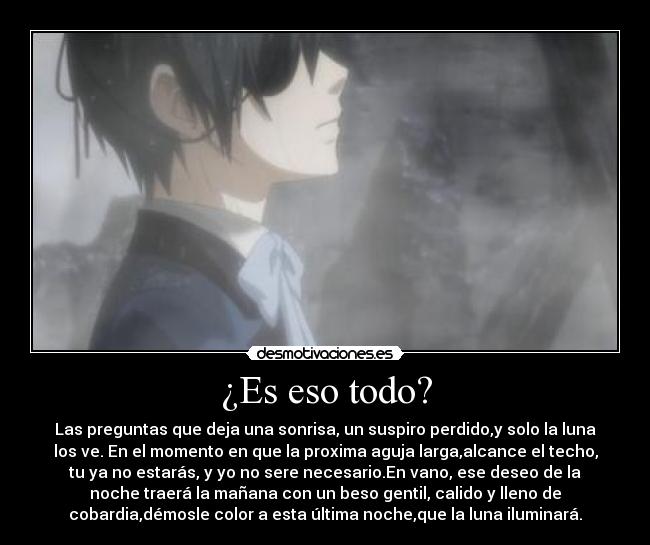 ¿Es eso todo? - Las preguntas que deja una sonrisa, un suspiro perdido,y solo la luna
los ve. En el momento en que la proxima aguja larga,alcance el techo,
tu ya no estarás, y yo no sere necesario.En vano, ese deseo de la
noche traerá la mañana con un beso gentil, calido y lleno de
cobardia,démosle color a esta última noche,que la luna iluminará.