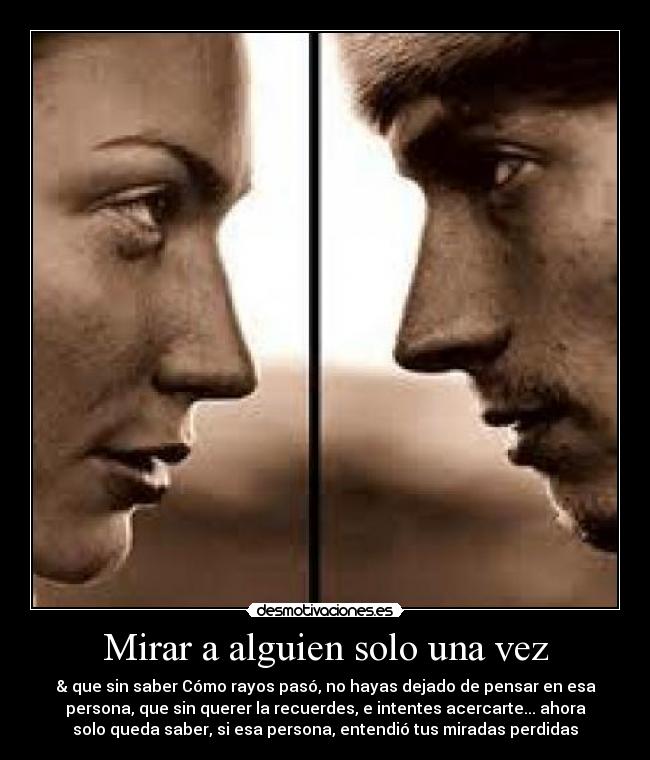 Mirar a alguien solo una vez - & que sin saber Cómo rayos pasó, no hayas dejado de pensar en esa
persona, que sin querer la recuerdes, e intentes acercarte... ahora
solo queda saber, si esa persona, entendió tus miradas perdidas♥