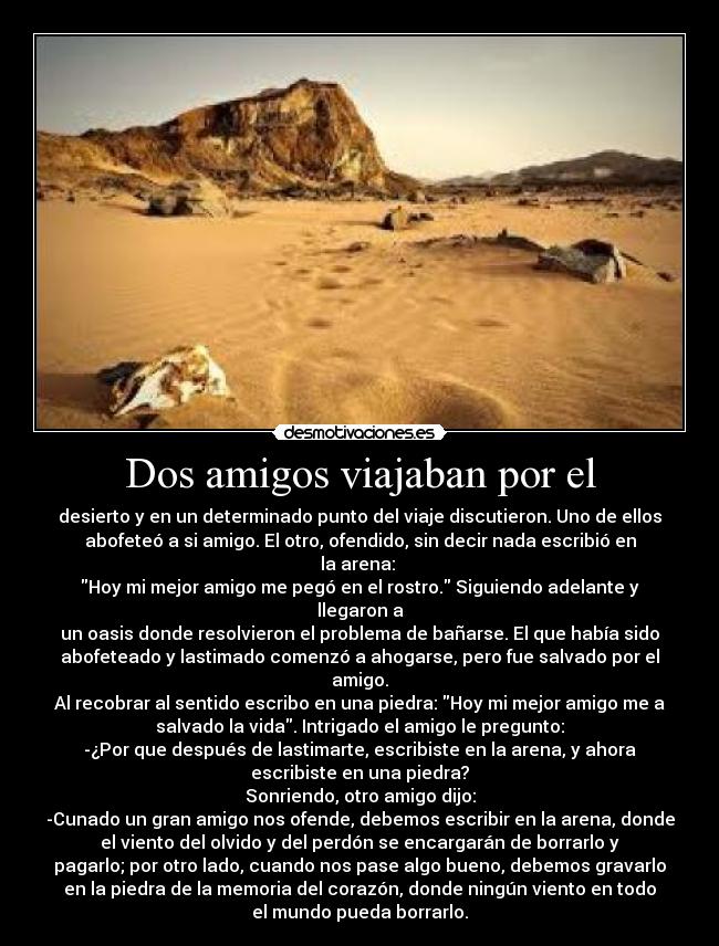 Dos amigos viajaban por el - desierto y en un determinado punto del viaje discutieron. Uno de ellos
abofeteó a si amigo. El otro, ofendido, sin decir nada escribió en
la arena:
Hoy mi mejor amigo me pegó en el rostro. Siguiendo adelante y
llegaron a
un oasis donde resolvieron el problema de bañarse. El que había sido
abofeteado y lastimado comenzó a ahogarse, pero fue salvado por el
amigo.
Al recobrar al sentido escribo en una piedra: Hoy mi mejor amigo me a
salvado la vida. Intrigado el amigo le pregunto:
-¿Por que después de lastimarte, escribiste en la arena, y ahora
escribiste en una piedra?
Sonriendo, otro amigo dijo:
-Cunado un gran amigo nos ofende, debemos escribir en la arena, donde
el viento del olvido y del perdón se encargarán de borrarlo y
pagarlo; por otro lado, cuando nos pase algo bueno, debemos gravarlo
en la piedra de la memoria del corazón, donde ningún viento en todo
el mundo pueda borrarlo.