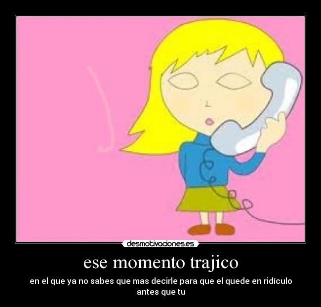 ese momento trajico - en el que ya no sabes que mas decirle para que el quede en ridículo antes que tu